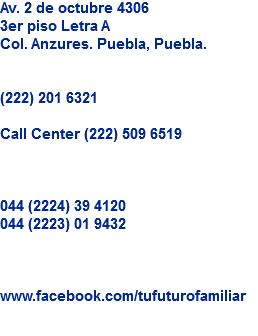 Av. 2 de octubre 4306
3er piso Letra A
Col. Anzures. Puebla, Puebla. (222) 201 6321 Call Center (222) 509 6519 044 (2224) 39 4120
044 (2223) 01 9432 www.facebook.com/tufuturofamiliar
